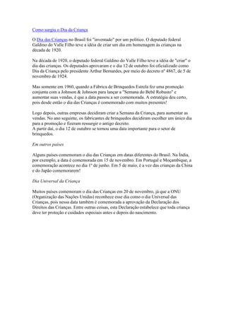 Como surgiu o Dia da Criança

O Dia das Crianças no Brasil foi "inventado" por um político. O deputado federal
Galdino do Valle Filho teve a idéia de criar um dia em homenagem às crianças na
década de 1920.

Na década de 1920, o deputado federal Galdino do Valle Filho teve a idéia de "criar" o
dia das crianças. Os deputados aprovaram e o dia 12 de outubro foi oficializado como
Dia da Criança pelo presidente Arthur Bernardes, por meio do decreto nº 4867, de 5 de
novembro de 1924.

Mas somente em 1960, quando a Fábrica de Brinquedos Estrela fez uma promoção
conjunta com a Johnson & Johnson para lançar a "Semana do Bebê Robusto" e
aumentar suas vendas, é que a data passou a ser comemorada. A estratégia deu certo,
pois desde então o dia das Crianças é comemorado com muitos presentes!

Logo depois, outras empresas decidiram criar a Semana da Criança, para aumentar as
vendas. No ano seguinte, os fabricantes de brinquedos decidiram escolher um único dia
para a promoção e fizeram ressurgir o antigo decreto.
A partir daí, o dia 12 de outubro se tornou uma data importante para o setor de
brinquedos.

Em outros países

Alguns países comemoram o dia das Crianças em datas diferentes do Brasil. Na Índia,
por exemplo, a data é comemorada em 15 de novembro. Em Portugal e Moçambique, a
comemoração acontece no dia 1º de junho. Em 5 de maio, é a vez das crianças da China
e do Japão comemorarem!

Dia Universal da Criança

Muitos países comemoram o dia das Crianças em 20 de novembro, já que a ONU
(Organização das Nações Unidas) reconhece esse dia como o dia Universal das
Crianças, pois nessa data também é comemorada a aprovação da Declaração dos
Direitos das Crianças. Entre outras coisas, esta Declaração estabelece que toda criança
deve ter proteção e cuidados especiais antes e depois do nascimento.
 