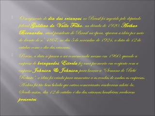 



O surgimento do dia das crianças no Brasil foi sugerido pelo deputado
federal Galdino do Valle Filho , na década de 1920. Arthur
Bernardes, atual presidente do Brasil na época, aprovou a ideia por meio
do decreto de nº 4867, no dia 5 de novembro de 1924, a data de 12 de
outubro como o dia das crianças.
Porém, a data só passou a ser comemorada mesmo em 1960, quando a
empresa de brinquedos Estrela fez uma promoção em conjunto com a
empresa Johnson & Johnson para lançar a “Semana do Bebê
Robusto”, a ideia foi criada para aumentar a as vendas de ambas as empresas.
A ideia foi tão bem bolada que outros comerciantes resolveram adotá-la.
Sendo assim, dia 12 de outubro é dia das crianças brasileiras receberem
presentes

 