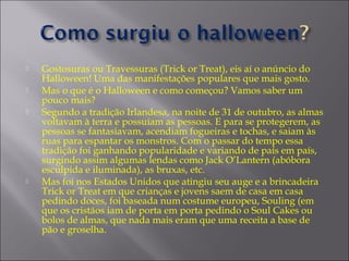 





Gostosuras ou Travessuras (Trick or Treat), eis aí o anúncio do
Halloween! Uma das manifestações populares que mais gosto.
Mas o que é o Halloween e como começou? Vamos saber um
pouco mais?
Segundo a tradição Irlandesa, na noite de 31 de outubro, as almas
voltavam à terra e possuíam as pessoas. E para se protegerem, as
pessoas se fantasiavam, acendiam fogueiras e tochas, e saiam às
ruas para espantar os monstros. Com o passar do tempo essa
tradição foi ganhando popularidade e variando de país em país,
surgindo assim algumas lendas como Jack O’Lantern (abóbora
esculpida e iluminada), as bruxas, etc.
Mas foi nos Estados Unidos que atingiu seu auge e a brincadeira
Trick or Treat em que crianças e jovens saem de casa em casa
pedindo doces, foi baseada num costume europeu, Souling (em
que os cristãos iam de porta em porta pedindo o Soul Cakes ou
bolos de almas, que nada mais eram que uma receita a base de
pão e groselha.

 