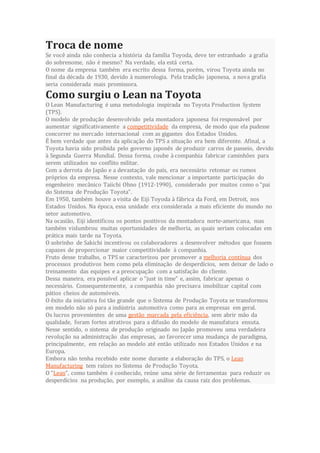 Troca de nome
Se você ainda não conhecia a história da família Toyoda, deve ter estranhado a grafia
do sobrenome, não é mesmo? Na verdade, ela está certa.
O nome da empresa também era escrito dessa forma, porém, virou Toyota ainda no
final da década de 1930, devido à numerologia. Pela tradição japonesa, a nova grafia
seria considerada mais promissora.
Como surgiu o Lean na Toyota
O Lean Manufacturing é uma metodologia inspirada no Toyota Production System
(TPS).
O modelo de produção desenvolvido pela montadora japonesa foi responsável por
aumentar significativamente a competitividade da empresa, de modo que ela pudesse
concorrer no mercado internacional com as gigantes dos Estados Unidos.
É bem verdade que antes da aplicação do TPS a situação era bem diferente. Afinal, a
Toyota havia sido proibida pelo governo japonês de produzir carros de passeio, devido
à Segunda Guerra Mundial. Dessa forma, coube à companhia fabricar caminhões para
serem utilizados no conflito militar.
Com a derrota do Japão e a devastação do país, era necessário retomar os rumos
próprios da empresa. Nesse contexto, vale mencionar a importante participação do
engenheiro mecânico Taiichi Ohno (1912-1990), considerado por muitos como o “pai
do Sistema de Produção Toyota”.
Em 1950, também houve a visita de Eiji Toyoda à fábrica da Ford, em Detroit, nos
Estados Unidos. Na época, essa unidade era considerada a mais eficiente do mundo no
setor automotivo.
Na ocasião, Eiji identificou os pontos positivos da montadora norte-americana, mas
também vislumbrou muitas oportunidades de melhoria, as quais seriam colocadas em
prática mais tarde na Toyota.
O sobrinho de Sakichi incentivou os colaboradores a desenvolver métodos que fossem
capazes de proporcionar maior competitividade à companhia.
Fruto desse trabalho, o TPS se caracterizou por promover a melhoria contínua dos
processos produtivos bem como pela eliminação de desperdícios, sem deixar de lado o
treinamento das equipes e a preocupação com a satisfação do cliente.
Dessa maneira, era possível aplicar o “just in time” e, assim, fabricar apenas o
necessário. Consequentemente, a companhia não precisava imobilizar capital com
pátios cheios de automóveis.
O êxito da iniciativa foi tão grande que o Sistema de Produção Toyota se transformou
em modelo não só para a indústria automotiva como para as empresas em geral.
Os lucros provenientes de uma gestão marcada pela eficiência, sem abrir mão da
qualidade, foram fortes atrativos para a difusão do modelo de manufatura enxuta.
Nesse sentido, o sistema de produção originado no Japão promoveu uma verdadeira
revolução na administração das empresas, ao favorecer uma mudança de paradigma,
principalmente, em relação ao modelo até então utilizado nos Estados Unidos e na
Europa.
Embora não tenha recebido este nome durante a elaboração do TPS, o Lean
Manufacturing tem raízes no Sistema de Produção Toyota.
O “Lean”, como também é conhecido, reúne uma série de ferramentas para reduzir os
desperdícios na produção, por exemplo, a análise da causa raiz dos problemas.
 