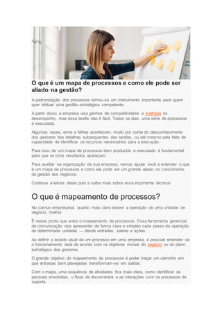 O que é um mapa de processos e como ele pode ser
aliado na gestão?
A padronização dos processos tornou-se um instrumento importante para quem
quer efetuar uma gestão estratégica competente.
A partir disso, a empresa visa ganhos de competitividade e melhoria no
desempenho, mas essa tarefa não é fácil. Todos os dias, uma série de processos
é executada.
Algumas vezes, erros e falhas acontecem, muito por conta do desconhecimento
dos gestores dos detalhes subsequentes das tarefas, ou até mesmo pela falta de
capacidade de identificar os recursos necessários para a execução.
Para isso, ter um mapa de processos bem produzido e executado é fundamental
para que os bons resultados apareçam.
Para auxiliar na organização da sua empresa, vamos ajudar você a entender o que
é um mapa de processos e como ele pode ser um grande aliado no crescimento
da gestão dos negócios.
Continue a leitura deste post e saiba mais sobre essa importante técnica!
O que é mapeamento de processos?
No campo empresarial, quanto mais clara estiver a operação de uma unidade de
negócio, melhor.
É nesse ponto que entra o mapeamento de processos. Essa ferramenta gerencial
de comunicação visa apresentar de forma clara e simples cada passo da operação
de determinada unidade — desde entradas, saídas e ações.
Ao definir o estado atual de um processo em uma empresa, é possível entender se
o funcionamento está de acordo com os objetivos iniciais do negócio ou do plano
estratégico dos gestores.
O grande objetivo do mapeamento de processos é poder traçar um caminho em
que entradas bem planejadas transformam-se em saídas.
Com o mapa, uma sequência de atividades fica mais clara, como identificar as
pessoas envolvidas, o fluxo de documentos e as interações com os processos de
suporte.
 