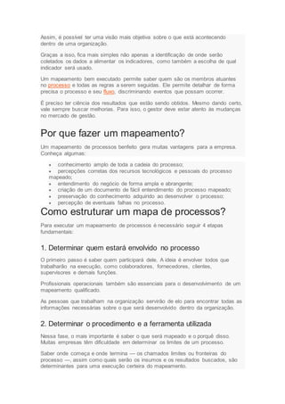 Assim, é possível ter uma visão mais objetiva sobre o que está acontecendo
dentro de uma organização.
Graças a isso, fica mais simples não apenas a identificação de onde serão
coletados os dados a alimentar os indicadores, como também a escolha de qual
indicador será usado.
Um mapeamento bem executado permite saber quem são os membros atuantes
no processo e todas as regras a serem seguidas. Ele permite detalhar de forma
precisa o processo e seu fluxo, discriminando eventos que possam ocorrer.
É preciso ter ciência dos resultados que estão sendo obtidos. Mesmo dando certo,
vale sempre buscar melhorias. Para isso, o gestor deve estar atento às mudanças
no mercado de gestão.
Por que fazer um mapeamento?
Um mapeamento de processos benfeito gera muitas vantagens para a empresa.
Conheça algumas:
 conhecimento amplo de toda a cadeia do processo;
 percepções corretas dos recursos tecnológicos e pessoais do processo
mapeado;
 entendimento do negócio de forma ampla e abrangente;
 criação de um documento de fácil entendimento do processo mapeado;
 preservação do conhecimento adquirido ao desenvolver o processo;
 percepção de eventuais falhas no processo.
Como estruturar um mapa de processos?
Para executar um mapeamento de processos é necessário seguir 4 etapas
fundamentais:
1. Determinar quem estará envolvido no processo
O primeiro passo é saber quem participará dele. A ideia é envolver todos que
trabalharão na execução, como colaboradores, fornecedores, clientes,
supervisores e demais funções.
Profissionais operacionais também são essenciais para o desenvolvimento de um
mapeamento qualificado.
As pessoas que trabalham na organização servirão de elo para encontrar todas as
informações necessárias sobre o que será desenvolvido dentro da organização.
2. Determinar o procedimento e a ferramenta utilizada
Nessa fase, o mais importante é saber o que será mapeado e o porquê disso.
Muitas empresas têm dificuldade em determinar os limites de um processo.
Saber onde começa e onde termina — os chamados limites ou fronteiras do
processo —, assim como quais serão os insumos e os resultados buscados, são
determinantes para uma execução certeira do mapeamento.
 