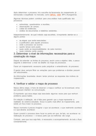 Após determinar o processo, há a escolha da ferramenta de mapeamento já
estruturada e espalhada no mercado, como SIPOC, VSM, BPI e fluxogramas.
Algumas técnicas podem contribuir para uma análise mais qualificada dos
processos:
 entrevistas, questionários e reuniões;
 observações de campo;
 coleta de evidências;
 análise de documentos e relatórios existentes.
Independentemente de qual método seja escolhido, é importante atentar-se a
alguns pontos:
 as etapas que serão executadas;
 a justificativa para aquele processo;
 onde o processo vai ocorrer;
 quanto tempo será usado;
 quais serão as responsabilidades de cada membro;
 quais métodos serão usados.
3. Determinar o nível de informações necessárias para a
construção do mapa
Depois de entender os limites do processo, assim como o objetivo dele, o passo
seguinte é determinar o nível de detalhe do mapa de processos.
Fazer um mapeamento excessivo pode prejudicar o entendimento do processo.
O gestor deve sempre filtrar as variações para que problemas e dúvidas possam
ser solucionados.
As informações levantadas devem tentar priorizar as respostas dos motivos do
mapeamento.
4. Verificar e validar o mapa de processo
Nessa última etapa, é hora de observar o mapa e verificar se há eventuais erros
que possam interferir na comunicação.
É importante que essa etapa seja executada algumas vezes para que nenhum
problema passe batido.
Em relação à validação, ela é feita para garantir que o mapa represente a
realidade do sistema estudado. Essa é a parte mais difícil do mapeamento, pois
existe um foco maior no processo.
Nesse momento é preciso imaginar o que vai acontecer, o que realmente acontece
e o que deveria acontecer.
Quem constrói o processo deve focar no ponto em que, de fato, vai acontecer na
realização do processo — é nessa parte que as melhorias vão surgir.
Contudo, para que isso seja feito, é necessário o acompanhamento de todo o fluxo
constantemente.
 
