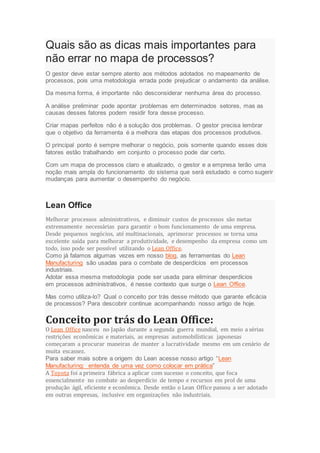 Quais são as dicas mais importantes para
não errar no mapa de processos?
O gestor deve estar sempre atento aos métodos adotados no mapeamento de
processos, pois uma metodologia errada pode prejudicar o andamento da análise.
Da mesma forma, é importante não desconsiderar nenhuma área do processo.
A análise preliminar pode apontar problemas em determinados setores, mas as
causas desses fatores podem residir fora desse processo.
Criar mapas perfeitos não é a solução dos problemas. O gestor precisa lembrar
que o objetivo da ferramenta é a melhora das etapas dos processos produtivos.
O principal ponto é sempre melhorar o negócio, pois somente quando esses dois
fatores estão trabalhando em conjunto o processo pode dar certo.
Com um mapa de processos claro e atualizado, o gestor e a empresa terão uma
noção mais ampla do funcionamento do sistema que será estudado e como sugerir
mudanças para aumentar o desempenho do negócio.
Lean Office
Melhorar processos administrativos, e diminuir custos de processos são metas
extremamente necessárias para garantir o bom funcionamento de uma empresa.
Desde pequenos negócios, até multinacionais, aprimorar processos se torna uma
excelente saída para melhorar a produtividade, e desempenho da empresa como um
todo, isso pode ser possível utilizando o Lean Office.
Como já falamos algumas vezes em nosso blog, as ferramentas do Lean
Manufacturing são usadas para o combate de desperdícios em processos
industriais.
Adotar essa mesma metodologia pode ser usada para eliminar desperdícios
em processos administrativos, é nesse contexto que surge o Lean Office.
Mas como utiliza-lo? Qual o conceito por trás desse método que garante eficácia
de processos? Para descobrir continue acompanhando nosso artigo de hoje.
Conceito por trás do Lean Office:
O Lean Office nasceu no Japão durante a segunda guerra mundial, em meio a sérias
restrições econômicas e materiais, as empresas automobilísticas japonesas
começaram a procurar maneiras de manter a lucratividade mesmo em um cenário de
muita escassez.
Para saber mais sobre a origem do Lean acesse nosso artigo “Lean
Manufacturing: entenda de uma vez como colocar em prática”
A Toyota foi a primeira fábrica a aplicar com sucesso o conceito, que foca
essencialmente no combate ao desperdício de tempo e recursos em prol de uma
produção ágil, eficiente e econômica. Desde então o Lean Office passou a ser adotado
em outras empresas, inclusive em organizações não industriais.
 