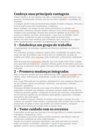 Conheça suas principais vantagens
O maior beneficio de uma empresa que aplica a metodologia Lean é aprimorar seus
processos. Economizando recursos, sem que isso afete a agilidade e a qualidade dos
resultados.
A vantagem inicial é vista, em forma de uma redução de custos e despesas, liberando o
caixa do negócio para fazer investimentos e melhorias.
Outras vantagens que surgem de uma cultura de eficiência, é o estimulo aos
funcionários a buscarem soluções simples, efetivas e, claro, dentro do orçamento.
Também é uma metodologia eficiente para promover agilidade de processos, isso
acontece ao eliminar processos desnecessários, o que torna as atividades menos
burocráticas e totalmente focadas na entrega rápida do produto final.
Mesmo com todos esses beneficios que contribuirão para a eficácia de seu negócio,
existe um planejamento necessário na implementação do Lean Office.
1 – Estabeleça um grupo de trabalho
A implementação de metologias implicam em alterações profundas na cultura da
empresa.
Por conta disso, quaisquer mudanças podem afetar a estabilidade do negócio. Para
evitar esse tipo de problema, logo no início deve ser estabelecido um grupo de
trabalho para definir quais processos serão modificados, e efetivamente implementá-
los.
Além de proporcinar treinamento adequado para essa equipe, desta forma, a equipe
será capaz tanto de implementar mudanças efetivas, quanto de demonstrar para seus
colegas que as alterações trarão ganhos reais para todos ao tornar o trabalho mais ágil
e eficiente.
2 – Promova mudanças integradas
Entre os impactos gerados pelo Lean Manufacturing estão: linhas de montagem mais
rápidas, menos matéria-prima desperdiçada e tempo de trabalho aproveitado ao
máximo.
Com o Lean Office aplicado nos ambiente administrativos essas mudanças deixam de
ser tão evidentes quanto nos ambientes industriais, mas apresenta resultados
igualmente satisfatórios.
O principal definidor de sucesso nessa etapa é ter ciência da complexidade da
organização e entender que mudanças meramente pontuais podem não ser efetivas.
É essencial, portanto, garantir a integração de setores que necessitam constantemente
um do outro para garantir que as mudanças sejam globais e apresentem resultados
mensuráveis para cada equipe.
Que tal modificar técnicas e métodos de setores como vendas e estoque de forma
conjunta, por exemplo? Dessa maneira, a comunicação entre os times não se perde e os
profissionais de ambas as áreas, que mantêm um contato rotineiro, conseguem
caminhar para objetivos em comum, todos no mesmo ritmo.
3 – Tome cuidado com os excessos
A essa altura, já está mais que claro que o foco do Lean Office é o combate sistemático
e duradouro a desperdícios, certo?
Mas o problema é que muitos gestores podem interpretar esse objetivo como um
convite para a realização de cortes indiscriminados.
Quando isso acontece, processos importantes, mas ainda que lentos ou custosos,
podem ser limados. O resultado? Justamente o oposto do que esperado: menos
agilidade, maiores riscos e, principalmente, queda de qualidade.
 