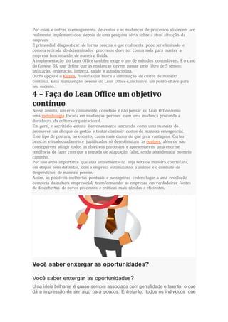 Por essas e outras, o enxugamento de custos e as mudanças de processos só devem ser
realmente implementados depois de uma pesquisa séria sobre a atual situação da
empresa.
É primordial diagnosticar de forma precisa o que realmente pode ser eliminado e
como a retirada de determinados processos deve ser contornada para manter a
empresa funcionando de maneira fluida.
A implementação do Lean Office também exige o uso de métodos controláveis. É o caso
do famoso 5S, que define que as mudanças devem passar pelo filtro de 5 sensos:
utilização, ordenação, limpeza, saúde e autodisciplina.
Outra opção é o Kaizen, filosofia que busca a diminuição de custos de maneira
contínua. Essa manutenção perene do Lean Office é, inclusive, um ponto-chave para
seu sucesso.
4 – Faça do Lean Office um objetivo
contínuo
Nesse âmbito, um erro comumente cometido é não pensar no Lean Office como
uma metodologia focada em mudanças perenes e em uma mudança profunda e
duradoura da cultura organizacional.
Em geral, o escritório enxuto é erroneamente encarado como uma maneira de
promover um choque de gestão e tentar diminuir custos de maneira emergencial.
Esse tipo de postura, no entanto, causa mais danos do que gera vantagens. Cortes
bruscos e inadequadamente justificados só desestimulam as equipes, além de não
conseguirem atingir todos os objetivos propostos e apresentarem uma enorme
tendência de fazer com que a jornada de adaptação falhe, sendo abandonada no meio
caminho.
Por isso é tão importante que essa implementação seja feita de maneira controlada,
em etapas bem definidas, com a empresa estimulando a análise e o combate de
desperdícios de maneira perene.
Assim, as possíveis melhorias pontuais e passageiras cedem lugar a uma revolução
completa da cultura empresarial, transformando as empresas em verdadeiras fontes
de descobertas de novos processos e práticas mais rápidas e eficientes.
Você saber enxergar as oportunidades?
Você saber enxergar as oportunidades?
Uma ideia brilhante é quase sempre associada com genialidade e talento, o que
dá a impressão de ser algo para poucos. Entretanto, todos os indivíduos que
 