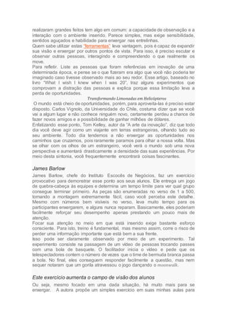 realizaram grandes feitos tem algo em comum: a capacidade de observação e a
interação com o ambiente inserido. Parece simples, mas exige sensibilidade,
sentidos aguçados e habilidade para enxergar nas entrelinhas.
Quem sabe utilizar estas “ferramentas” leva vantagem, pois é capaz de expandir
sua visão e enxergar por outros pontos de vista. Para isso, é preciso escutar e
observar outras pessoas, interagindo e compreendendo o que realmente os
move.
Para refletir. Liste as pessoas que foram referências em inovação de uma
determinada época, e pense se o que fizeram era algo que você não poderia ter
imaginado caso tivesse observado mais ao seu redor. Esse artigo, baseado no
livro “What I wish I knew when I was 20”, traz alguns experimentos que
comprovam a distração das pessoas e explica porque essa limitação leva a
perda de oportunidades.
Transformando Limonadas em Helicópteros
O mundo está cheio de oportunidades, porém, para aproveita-las é preciso estar
disposto. Carlos Vignolo, da Universidade do Chile, costuma dizer que se você
vai a algum lugar e não conhece ninguém novo, certamente perdeu a chance de
fazer novos amigos e a possibilidade de ganhar milhões de dólares.
Enfatizando esse ponto, Tom Kelley, autor da “A arte da inovação”, diz que todo
dia você deve agir como um viajante em terras estrangeiras, olhando tudo ao
seu ambiente. Todo dia tendemos a não enxergar as oportunidades nos
caminhos que cruzamos, pois raramente paramos para olhar a nossa volta. Mas
se olhar com os olhos de um estrangeiro, você verá o mundo sob uma nova
perspectiva e aumentará drasticamente a densidade das suas experiências. Por
meio desta sintonia, você frequentemente encontrará coisas fascinantes.
James Barlow
James Barlow, chefe do Instituto Escocês de Negócios, faz um exercício
provocativo para demonstrar esse ponto aos seus alunos. Ele entrega um jogo
de quebra-cabeça às equipes e determina um tempo limite para ver qual grupo
consegue terminar primeiro. As peças são enumeradas no verso de 1 a 500,
tornando a montagem extremamente fácil, caso você perceba este detalhe.
Mesmo com números bem visíveis no verso, leva muito tempo para os
participantes enxergarem, e alguns nunca reparam. Basicamente, eles poderiam
facilmente reforçar seu desempenho apenas prestando um pouco mais de
atenção.
Focar sua atenção no meio em que está inserido exige bastante esforço
consciente. Para isto, treino é fundamental, mas mesmo assim, corre o risco de
perder uma informação importante que está bem a sua frente.
Isso pode ser claramente observado por meio de um experimento. Tal
experimento consiste na passagem de um vídeo de pessoas trocando passes
com uma bola de basquete. O facilitador inicia o vídeo e pede que os
telespectadores contem o número de vezes que o time de bermuda branca passa
a bola. No final, eles conseguem responder facilmente a questão, mas nem
sequer notaram que um gorila atravessou o jogo dançando o moonwalk.
Este exercício aumenta o campo de visão dos alunos
Ou seja, mesmo focado em uma dada situação, há muito mais para se
enxergar. A autora propõe um simples exercício em suas minhas aulas para
 