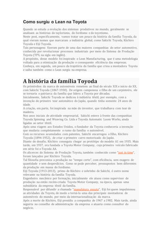 Como surgiu o Lean na Toyota
Quando se estuda a evolução dos sistemas produtivos no mundo, geralmente se
analisam as histórias do taylorismo, do fordismo e do toyotismo.
Neste post, especificamente, vamos tratar um pouco da história da família Toyoda, da
qual vieram nomes que marcaram a indústria global, como Sakichi Toyoda, Kiichiro
Toyoda e Eiji Toyoda.
Tais personagens fizeram parte de uma das maiores companhias do setor automotivo,
conhecida por revolucionar processos industriais por meio do Sistema de Produção
Toyota (TPS, na sigla em inglês).
A propósito, desse modelo foi inspirado o Lean Manufacturing, que é uma metodologia
voltada para a otimização da produção e consequente eficiência das empresas.
Conheça, em seguida, um pouco da trajetória da família que criou a montadora Toyota
e saiba também como o Lean surgiu na empresa.
A história da família Toyoda
Os primórdios da marca de automóveis remetem ao final do século XIX e início do XX,
com Sakichi Toyoda (1867-1930). De origem camponesa e filho de um carpinteiro, ele
se tornaria o patriarca da família que lidera a Toyota por décadas.
Inicialmente, Sakichi Toyoda se dedicou à indústria têxtil, por exemplo, com a
invenção do primeiro tear automático do Japão, quando tinha somente 24 anos de
idade.
A criação, em parte, foi inspirada na mãe do inventor, que trabalhava com tear de
madeira.
Nos anos iniciais de atividade empresarial, Sakichi esteve à frente das companhias
Toyoda Spinning and Weaving Co. Ltda e Toyoda Automatic Loom Works, ainda
ligadas ao setor têxtil.
Após uma viagem aos Estados Unidos, o fundador da Toyota conheceria a invenção
que mudaria completamente o rumo da família: o automóvel.
Com os recursos acumulados com patentes, Sakichi encarregou o filho, Kiichiro
Toyoda (1894-1952), de criar o primeiro carro motorizado do Japão.
Diante do desafio, Kiichiro conseguiu chegar ao protótipo do modelo A1 em 1935. Mais
tarde, em 1937, era fundada a Toyota Motor Company, cujo primeiro veículo fabricado
em série foi o Toyoda AA.
Os alicerces do Sistema de Produção Toyota, também conhecido como “just in time“,
foram lançados por Kiichiro Toyoda.
Tal filosofia preconiza a produção no “tempo certo”, com eficiência, sem exagero de
quantidade e sem desperdícios. Como se pode perceber, pressupostos bem diferentes
da produção em massa do fordismo.
Eiji Toyoda (1913-2013), primo de Kiichiro e sobrinho de Sakichi, é outro nome
relevante na história da família Toyoda.
Engenheiro mecânico por formação, inicialmente ele atuou como supervisor de
produção na então recém-criada Toyota Motor Company, na época, apenas uma
subsidiária da empresa têxtil da família.
Responsável por difundir a chamada “manufatura enxuta”, Eiji foi quem impulsionou
as atividades da Toyota, de modo a torná-la uma das principais montadoras de
automóveis do mundo, por meio da internacionalização da marca.
Após a morte de Kiichiro, Eiji presidiu a companhia de 1967 a 1982. Mais tarde, ainda
seguiria no conselho de administração da empresa e atuaria como consultor do
negócio.
 