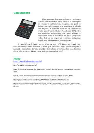 Calculadora

                                        Com o passar do tempo, o homem continuou
                                  criando instrumentos para facilitar a contagem
                                  até chegar à calculadora, máquina na qual os
                                  dígitos são selecionados e o resultado é obtido
                                  com rapidez. A primeira máquina de calcular foi
                                  criada pelo francês Blaise Pascal, em 1642. Era
                                  um aparelho automático que fazia adições e
                                  subtrações com o manuseio de duas pequenas
                                  rodas. Daí até as pequenas e práticas máquinas
                                  de calcular foi necessário muito tempo.

     A calculadora de bolso surgiu somente em 1972. Como você pode ver,
usar números e fazer cálculos - coisa que para nós, hoje, parece simples e
natural - é resultado de uma grande e trabalhosa aventura. Mas essa história
ainda não terminou. O que mais será que vamos inventar?



FONTE
http://www.klickescolas.com.br/

http://www.klickescolas.com.br/

Ifrah, G., História Universal dos Algarismos, Tomo 1. Rio de Janeiro, Editora Nova Fronteira,
1997.

WELLS, David. Dicionário de Números Iteressantes e Curiosos. Lisboa. Gradiva, 1986.

http://pessoal.educacional.com.br/up/47390001/1102636/hist%C3%B3ria.doc

http://www.escolapaulofreire.com.br/projeto_revista_2002/turma_6b/eduardo_6b/eduardo_
6b.htm
 