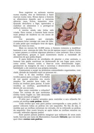 Para registrar os animais mortos
numa caçada, eles se limitavam a fazer
marcas numa vara. Nessa época o homem
se alimentava daquilo que a natureza
oferecia: caça, frutos, sementes, ovos.
Quando descobriu o fogo, apreendeu a
cozinhar os alimentos e a proteger-se
melhor contra o frio.
       A escrita ainda não tinha sido
criada. Para contar, o homem fazia riscos
num pedaço de madeira ou em ossos de
animais.
       Um      pescador,    por    exemplo,
costumava levar consigo um osso de lobo.
A cada peixe que conseguia tirar da água,
fazia um risco no osso.
       Mais ou menos há 10.000 anos, o homem começou a modificar
bastante o seu sistema de vida. Em vez de apenas caçar e coletar frutos
e raízes passou a cultivar algumas plantas e criar animais. Era o início
da agricultura, graças à qual aumentava muito a variedade de
alimentos de que podia dispor.
       E para dedicar-se às atividades de plantar e criar animais, o
homem não podia continuar se deslocando de um lugar para outro
como antes. Passou então a fixar-se num determinado lugar,
geralmente às margens de rios e cavernas e desenvolveu uma nova
habilidade: a de construir sua própria moradia.
       Começaram a surgir às primeiras comunidades organizadas, com
chefe, divisão do trabalho entre as pessoas etc..
       Com a lã das ovelhas eram
tecidos panos para a roupa. O trabalho
de um pastor primitivo era muito
simples. De manhã bem cedo, ele
levava as ovelhas para pastar. À noite
recolhia as ovelhas, guardando-as
dentro de um cercado.
       Mas como controlar o rebanho?
Como Ter certeza de que nenhuma
ovelha havia fugido ou sido devorada
por algum animal selvagem?
       O jeito que o pastor arranjou para controlar o seu rebanho foi
contar as ovelhas com pedras. Assim:
       Cada ovelha que saía para pastar correspondia a uma pedra. O
pastor colocava todas as pedras em um saquinho. No fim do dia, à
medida que as ovelhas entravam no cercado, ele ia retirando as pedras
do saquinho. Que susto levaria se após todas as ovelhas estarem no
cercado, sobrasse alguma pedra!
       Esse pastor jamais poderia imaginar que milhares de anos mais
tarde, haveria um ramo da Matemática chamado Cálculo, que em latim
quer dizer contas com pedras.
 