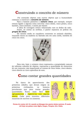 Construindo o conceito de número
       Foi contando objetos com outros objetos que a humanidade
começou a construir o conceito de número.
      Para o homem primitivo o número cinco, por exemplo, sempre
estaria ligado a alguma coisa concreta: cinco dedos, cinco peixes, cinco
bastões, cinco animais, e assim por diante.
      A ideia de contagem estava relacionada com os dedos da mão.
      Assim, ao contar as ovelhas, o pastor separava as pedras em
grupos de cinco.
      Do mesmo modo os caçadores contavam os animais abatidos,
traçando riscos na madeira ou fazendo nós em uma corda, também de
cinco em cinco.




      Para nós, hoje, o número cinco representa a propriedade comum
de infinitas coleções de objetos: representa a quantidade de elementos
de um conjunto, não importando se tratam de cinco bolas, cinco skates,
cinco discos ou cinco aparelhos de som.


       Como contar grandes quantidades
    Na    época     do   aparecimento      das
primeiras cidades, que deram origem às
primeiras    civilizações,    os       homens
perceberam que para contar grandes
quantidades    ficava    mais    fácil   fazer
agrupamentos e registrá-los com alguma
marca. Cada povo inventou diferentes
maneiras de escrever os números.


 Forma de contar até 12, usando as falanges dos quatro dedos maiores. É usada
        até hoje em países como Egito, Iraque, Turquia, Irã e Índia.
 