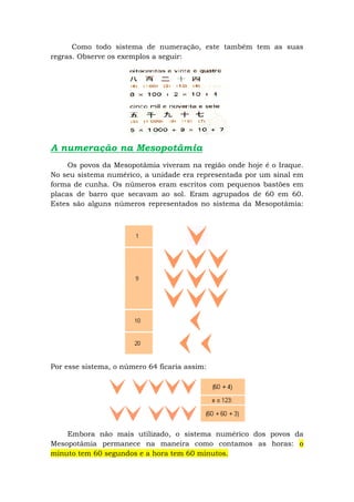 Como todo sistema de numeração, este também tem as suas
regras. Observe os exemplos a seguir:




A numeração na Mesopotâmia
     Os povos da Mesopotâmia viveram na região onde hoje é o Iraque.
No seu sistema numérico, a unidade era representada por um sinal em
forma de cunha. Os números eram escritos com pequenos bastões em
placas de barro que secavam ao sol. Eram agrupados de 60 em 60.
Estes são alguns números representados no sistema da Mesopotâmia:




Por esse sistema, o número 64 ficaria assim:




    Embora não mais utilizado, o sistema numérico dos povos da
Mesopotâmia permanece na maneira como contamos as horas: o
minuto tem 60 segundos e a hora tem 60 minutos.
 