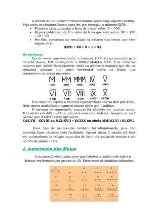 A leitura de um número romano muitas vezes exige alguns cálculos.
Veja como os romanos faziam para ler, por exemplo, o número XCVI:
      Primeiro determinavam a letra de maior valor. C = 100.
      Depois subtraíam de C o valor da letra que vem antes. XC = 100
        - 10 = 90.
      Por fim, somavam ao resultado os valores das letras que vêm
        depois de C.
                          XCVI = 90 + 5 + 1 = 96

Os milhares
      Como vimos anteriormente, o número 1000 é representado pela
letra M. Assim, MM corresponde a 2000 e MMM a 3000. E os números
maiores que 3000? Para escrever 4000 ou números maiores que ele, os
romanos usavam um traço horizontal sobre as letras que
representavam esses números.




      Um traço multiplica o número representado abaixo dele por 1000.
Dois traços multiplica o número abaixo deles por 1 milhão.
      O sistema de numeração romano foi adotado por muitos povos.
Mas ainda era difícil efetuar cálculos com este sistema. Imagine se você
tivesse que resolver estas operações:
DCCVII - XCVIII ou MCDXVII + DCCIX ou ainda MMDCLVI : DLXVII.

      Esse tipo de numeração também foi abandonado, pois não
permitia fazer cálculos com facilidade. Apesar disso, é usado até hoje
em mostradores de relógio, capítulos de livro, marcação de séculos e em
nomes de papas e reis.

A numeração dos Maias
       A numeração dos maias, povo que habitou a região onde hoje é o
 México, era formada por grupos de 20. Estes eram os símbolos utilizados:
 
