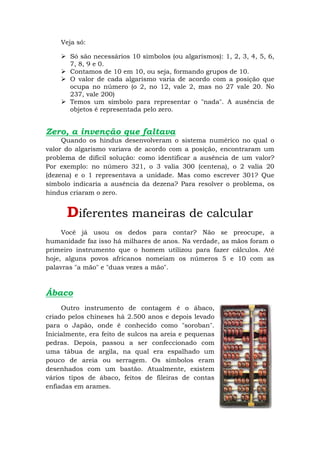 Veja só:

     Só são necessários 10 símbolos (ou algarismos): 1, 2, 3, 4, 5, 6,
      7, 8, 9 e 0.
     Contamos de 10 em 10, ou seja, formando grupos de 10.
     O valor de cada algarismo varia de acordo com a posição que
      ocupa no número (o 2, no 12, vale 2, mas no 27 vale 20. No
      237, vale 200)
     Temos um símbolo para representar o "nada". A ausência de
      objetos é representada pelo zero.


Zero, a invenção que faltava
     Quando os hindus desenvolveram o sistema numérico no qual o
valor do algarismo variava de acordo com a posição, encontraram um
problema de difícil solução: como identificar a ausência de um valor?
Por exemplo: no número 321, o 3 valia 300 (centena), o 2 valia 20
(dezena) e o 1 representava a unidade. Mas como escrever 301? Que
símbolo indicaria a ausência da dezena? Para resolver o problema, os
hindus criaram o zero.


      Diferentes maneiras de calcular
     Você já usou os dedos para contar? Não se preocupe, a
humanidade faz isso há milhares de anos. Na verdade, as mãos foram o
primeiro instrumento que o homem utilizou para fazer cálculos. Até
hoje, alguns povos africanos nomeiam os números 5 e 10 com as
palavras "a mão" e "duas vezes a mão".



Ábaco
     Outro instrumento de contagem é o ábaco,
criado pelos chineses há 2.500 anos e depois levado
para o Japão, onde é conhecido como "soroban".
Inicialmente, era feito de sulcos na areia e pequenas
pedras. Depois, passou a ser confeccionado com
uma tábua de argila, na qual era espalhado um
pouco de areia ou serragem. Os símbolos eram
desenhados com um bastão. Atualmente, existem
vários tipos de ábaco, feitos de fileiras de contas
enfiadas em arames.
 