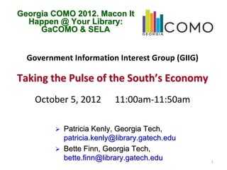 Georgia COMO 2012. Macon It
  Happen @ Your Library:
     GaCOMO & SELA


  Government Information Interest Group (GIIG)

Taking the Pulse of the South’s Economy
    October 5, 2012      11:00am‐11:50am

           Patricia Kenly, Georgia Tech,
           patricia.kenly@library.gatech.edu
           Bette Finn, Georgia Tech,
           bette.finn@library.gatech.edu         1
 
