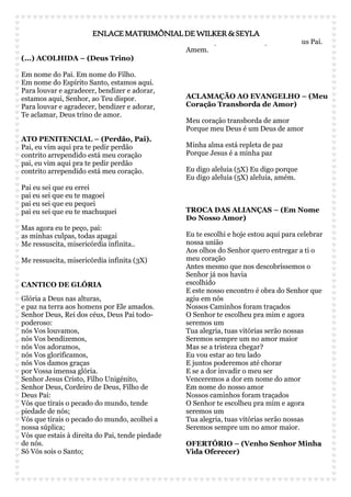 ENLACE MATRIMÔNIAL DE WILKER & SEYLA 
(...) ACOLHIDA – (Deus Trino) 
Em nome do Pai. Em nome do Filho. 
Em nome do Espírito Santo, estamos aqui. 
Para louvar e agradecer, bendizer e adorar, 
estamos aqui, Senhor, ao Teu dispor. 
Para louvar e agradecer, bendizer e adorar, 
Te aclamar, Deus trino de amor. 
ATO PENITENCIAL – (Perdão, Pai). 
Pai, eu vim aqui pra te pedir perdão 
contrito arrependido está meu coração 
pai, eu vim aqui pra te pedir perdão 
contrito arrependido está meu coração. 
Pai eu sei que eu errei 
pai eu sei que eu te magoei 
pai eu sei que eu pequei 
pai eu sei que eu te machuquei 
Mas agora eu te peço, pai: 
as minhas culpas, todas apagai 
Me ressuscita, misericórdia infinita.. 
Me ressuscita, misericórdia infinita (3X) 
CANTICO DE GLÓRIA 
Glória a Deus nas alturas, 
e paz na terra aos homens por Ele amados. 
Senhor Deus, Rei dos céus, Deus Pai todo-poderoso: 
nós Vos louvamos, 
nós Vos bendizemos, 
nós Vos adoramos, 
nós Vos glorificamos, 
nós Vos damos graças 
por Vossa imensa glória. 
Senhor Jesus Cristo, Filho Unigénito, 
Senhor Deus, Cordeiro de Deus, Filho de 
Deus Pai: 
Vós que tirais o pecado do mundo, tende 
piedade de nós; 
Vós que tirais o pecado do mundo, acolhei a 
nossa súplica; 
Vós que estais à direita do Pai, tende piedade 
de nós. 
Só Vós sois o Santo; 
só Vós, o Senhor; 
Só Vós o Altíssimo, Jesus Cristo; 
com o Espírito Santo, na glória de Deus Pai. 
Amem. 
ACLAMAÇÃO AO EVANGELHO – (Meu 
Coração Transborda de Amor) 
Meu coração transborda de amor 
Porque meu Deus é um Deus de amor 
Minha alma está repleta de paz 
Porque Jesus é a minha paz 
Eu digo aleluia (5X) Eu digo porque 
Eu digo aleluia (5X) aleluia, amém. 
TROCA DAS ALIANÇAS – (Em Nome 
Do Nosso Amor) 
Eu te escolhi e hoje estou aqui para celebrar 
nossa união 
Aos olhos do Senhor quero entregar a ti o 
meu coração 
Antes mesmo que nos descobríssemos o 
Senhor já nos havia 
escolhido 
E este nosso encontro é obra do Senhor que 
agiu em nós 
Nossos Caminhos foram traçados 
O Senhor te escolheu pra mim e agora 
seremos um 
Tua alegria, tuas vitórias serão nossas 
Seremos sempre um no amor maior 
Mas se a tristeza chegar? 
Eu vou estar ao teu lado 
E juntos poderemos até chorar 
E se a dor invadir o meu ser 
Venceremos a dor em nome do amor 
Em nome do nosso amor 
Nossos caminhos foram traçados 
O Senhor te escolheu pra mim e agora 
seremos um 
Tua alegria, tuas vitórias serão nossas 
Seremos sempre um no amor maior. 
OFERTÓRIO – (Venho Senhor Minha 
Vida Oferecer) 
 