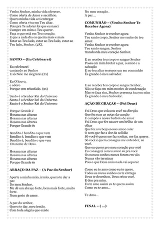 Venho Senhor, minha vida oferecer. 
Como oferta de Amor e sacrifício. 
Quero minha vida a ti entregar 
Como oferta viva em Teu altar. 
Pois pra Te adorar foi que eu nasci 
Cumpre em mim o Teu querer. 
Faça o que está em Teu coração. 
E que a cada dia eu queira mais e mais 
Estar ao Teu lado, estar ao Teu lado, estar ao 
Teu lado, Senhor. (2X). 
SANTO – (Eu Celebrarei) 
Eu celebrarei 
cantando ao Senhor 
E só Nele me alegrarei (2x) 
Eu O louvo, 
e adoro 
Porque tem triunfado. (2x) 
Santo é o Senhor Rei do Universo 
Santo é o Senhor Rei do Universo 
Santo é o Senhor Rei do Universo 
Porque Grande é 
Hosana nas alturas 
Hosana nas alturas 
Hosana nas alturas 
Porque Grande és 
Bendito é bendito o que vem 
Bendito é, bendito o que vem 
Bendito é, bendito o que vem 
Em nome de Deus. 
Hosana nas alturas 
Hosana nas alturas 
Hosana nas alturas 
Porque Grande és 
ABRAÇO DA PAZ – (A Paz do Senhor) 
Aperte a minha mão, irmão, quero te dar a 
paz 
Do meu Senhor. 
Me dê um abraço forte, bem mais forte, muito 
forte. 
Num gesto de amor. 
A paz do senhor, 
Quero te dar, meu irmão. 
Com toda alegria que existe 
No meu coração . 
A paz ... 
COMUNHÃO – (Venho Senhor Te 
Receber Agora) 
Venho Senhor te receber agora 
Teu santo corpo, Senhor me enche do teu 
amor. 
Venho Senhor te receber agora 
Teu santo sangue, Senhor 
transborda meu coração Senhor. 
E ao receber teu corpo e sangue Senhor 
Possa em mim brotar a paz, o amor e a 
salvação 
E no teu altar seremos um em comunhão 
És grande ó meu salvador. 
E ao receber teu corpo e sangue Senhor, 
Não se faça em mim motivo de condenação 
Mas se faça sim, Senhor presença tua em mim 
És grande ó meu Salvador. 
AÇÃO DE GRAÇAS – (Foi Deus) 
Foi Deus que colocou você na direção 
Que fez soar as notas da canção 
E compôs a nossa história de amor 
Foi Deus que fez nascer um brilho de um 
olhar 
Que fez um beijo nosso amor calar 
O som que faz a dor da solidão 
Só você é quem me faz sonhar, me faz querer. 
Só você é quem consegue me entender, só 
você. 
Que eu quero pro meu coração pra você 
Eu consagrei o meu amor só pra você 
Os nossos sonhos nunca foram em vão 
Nunca vão terminar 
Pois o que Deus uniu nada vai separar 
Como eu te amo como eu te quero. 
Todos os meus sonhos eu te entrego 
Deus te desenhou, Deus criou você. 
E deu pra mim. 
Eu te amo assim eu te quero assim 
Como eu te amo... 
Te Amo... 
FINAL – ( ...) 
