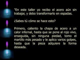 "En este taller yo recibo el acero aún sin
trabajar, y debo transformarlo en espadas.

¿Sabes tú cómo se hace esto?

Primero, caliento la chapa de acero a un
calor infernal, hasta que se pone al rojo vivo,
enseguida, sin ninguna piedad, tomo el
martillo más pesado y le aplico varios golpes,
hasta que la pieza adquiere la forma
deseada.
 