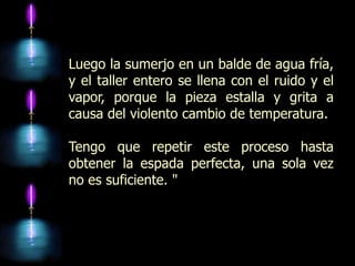 Luego la sumerjo en un balde de agua fría,
y el taller entero se llena con el ruido y el
vapor, porque la pieza estalla y grita a
causa del violento cambio de temperatura.

Tengo que repetir este proceso hasta
obtener la espada perfecta, una sola vez
no es suficiente. "
 