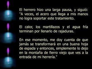 El herrero hizo una larga pausa, y siguió:
"A veces, el acero que llega a mis manos
no logra soportar este tratamiento.

El calor, los martillazos y el agua fría
terminan por llenarlo de rajaduras.

En ese momento, me doy cuenta de que
jamás se transformará en una buena hoja
de espada y entonces, simplemente lo dejo
en la montaña de fierro viejo que ves a la
entrada de mi herrería."
 