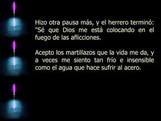 Hizo otra pausa más, y el herrero terminó:
"Sé que Dios me está colocando en el
fuego de las aflicciones.

Acepto los martillazos que la vida me da, y
a veces me siento tan frío e insensible
como el agua que hace sufrir al acero.
 