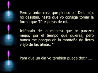 Pero la única cosa que pienso es: Dios mío,
no desistas, hasta que yo consiga tomar la
forma que Tú esperas de mí.

Inténtalo de la manera que te parezca
mejor, por el tiempo que quieras, pero
nunca me pongas en la montaña de fierro
viejo de las almas. "


Para que un dia yo tambien pueda decir.....
 