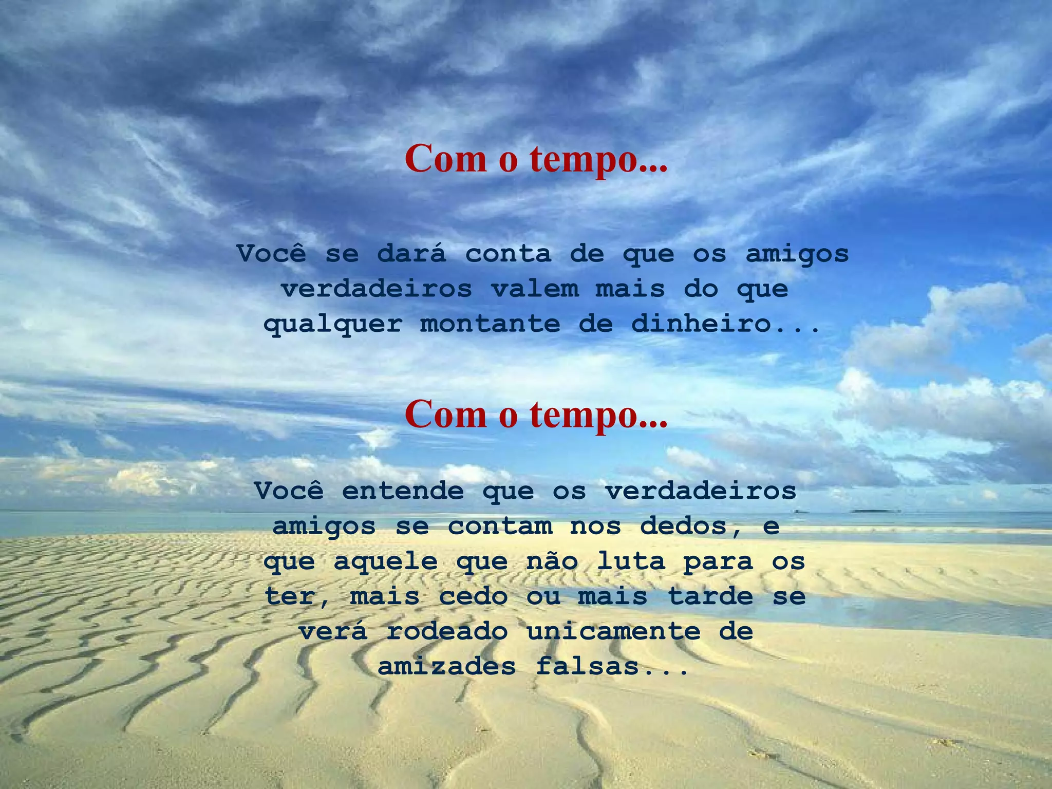 Com o tempo...

Você se dará conta de que os amigos
   verdadeiros valem mais do que
  qualquer montante de dinheiro...


         Com o tempo...
 Você entende que os verdadeiros
   amigos se contam nos dedos, e
  que aquele que não luta para os
  ter, mais cedo ou mais tarde se
     verá rodeado unicamente de
          amizades falsas...
 