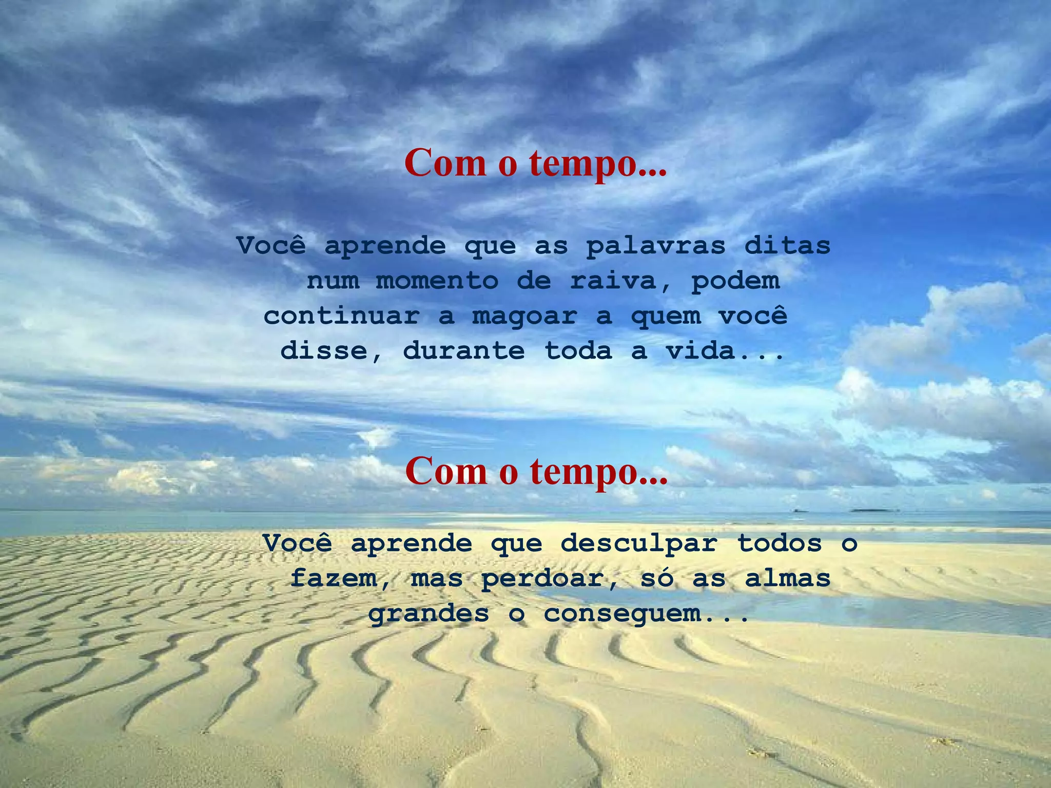 Você aprende que as palavras ditas  num momento de raiva, podem continuar a magoar a quem você  disse, durante toda a vida... Você aprende que desculpar todos o fazem, mas perdoar, só as almas grandes o conseguem... Com o tempo... Com o tempo... 