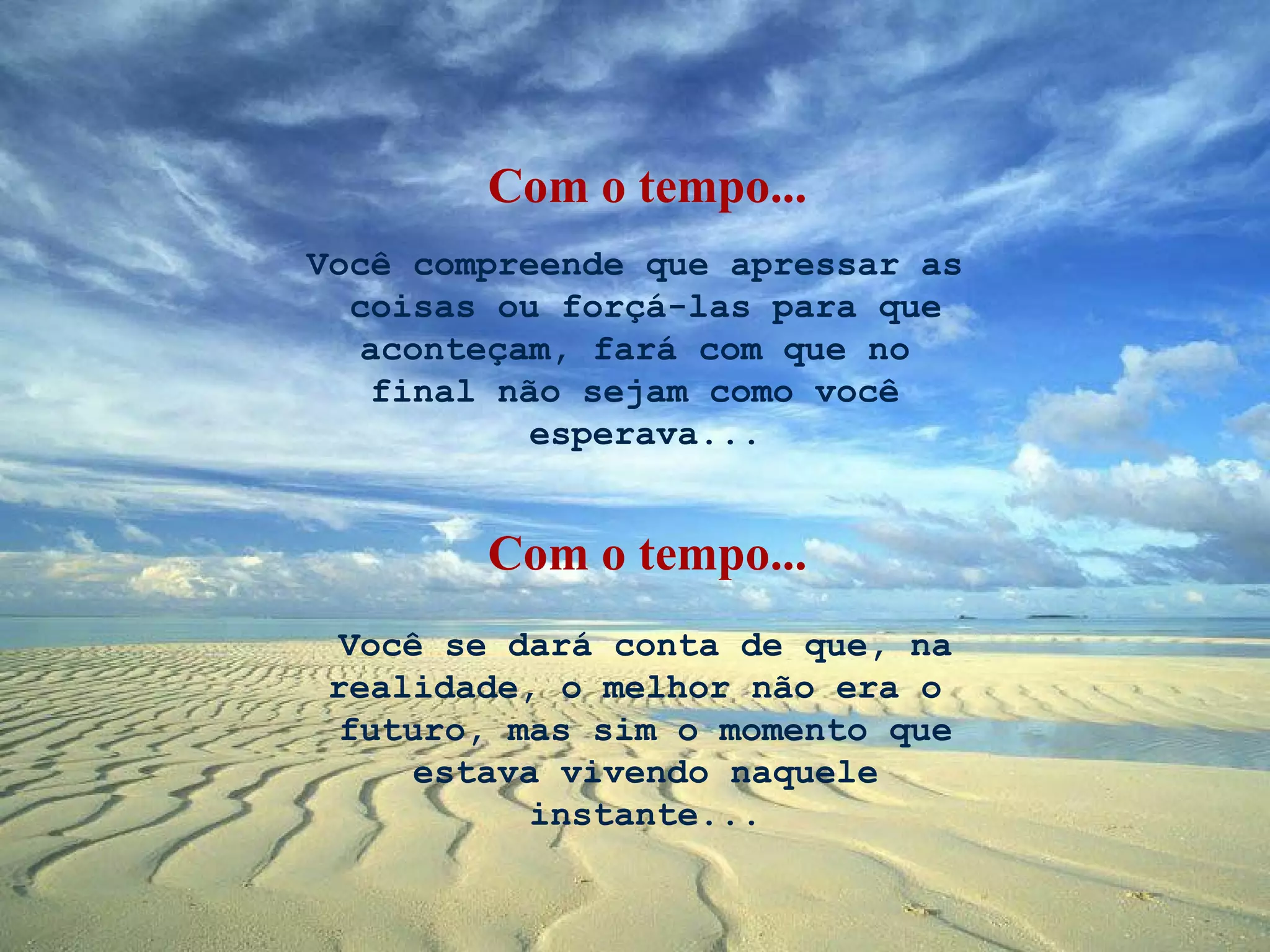Você compreende que apressar as  coisas ou forçá-las para que aconteçam, fará com que no  final não sejam como você  esperava... Você se dará conta de que, na realidade, o melhor não era o  futuro, mas sim o momento que  estava vivendo naquele  instante... Com o tempo... Com o tempo... 