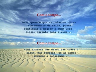 Você aprende que as palavras ditas  num momento de raiva, podem continuar a magoar a quem você  disse, durante toda a vida... Você aprende que desculpar todos o fazem, mas perdoar, só as almas grandes o conseguem... Com o tempo... Com o tempo... 