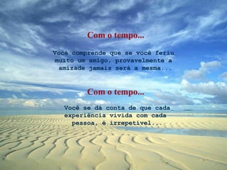 Você comprende que se você feriu  muito um amigo, provavelmente a  amizade jamais será a mesma... Você se dá conta de que cada experiência vivida com cada  pessoa, é irrepetível... Com o tempo... Com o tempo... 