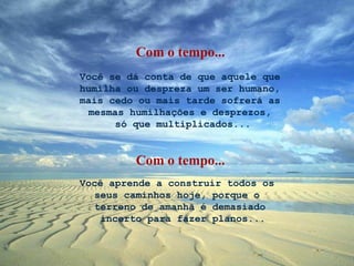 Você se dá conta de que aquele que humilha ou despreza um ser humano, mais cedo ou mais tarde sofrerá as mesmas humilhações e desprezos,  só que multiplicados... Você aprende a construir todos os  seus caminhos hoje, porque o  terreno de amanhã é demasiado  incerto para fazer planos... Com o tempo... Com o tempo... 