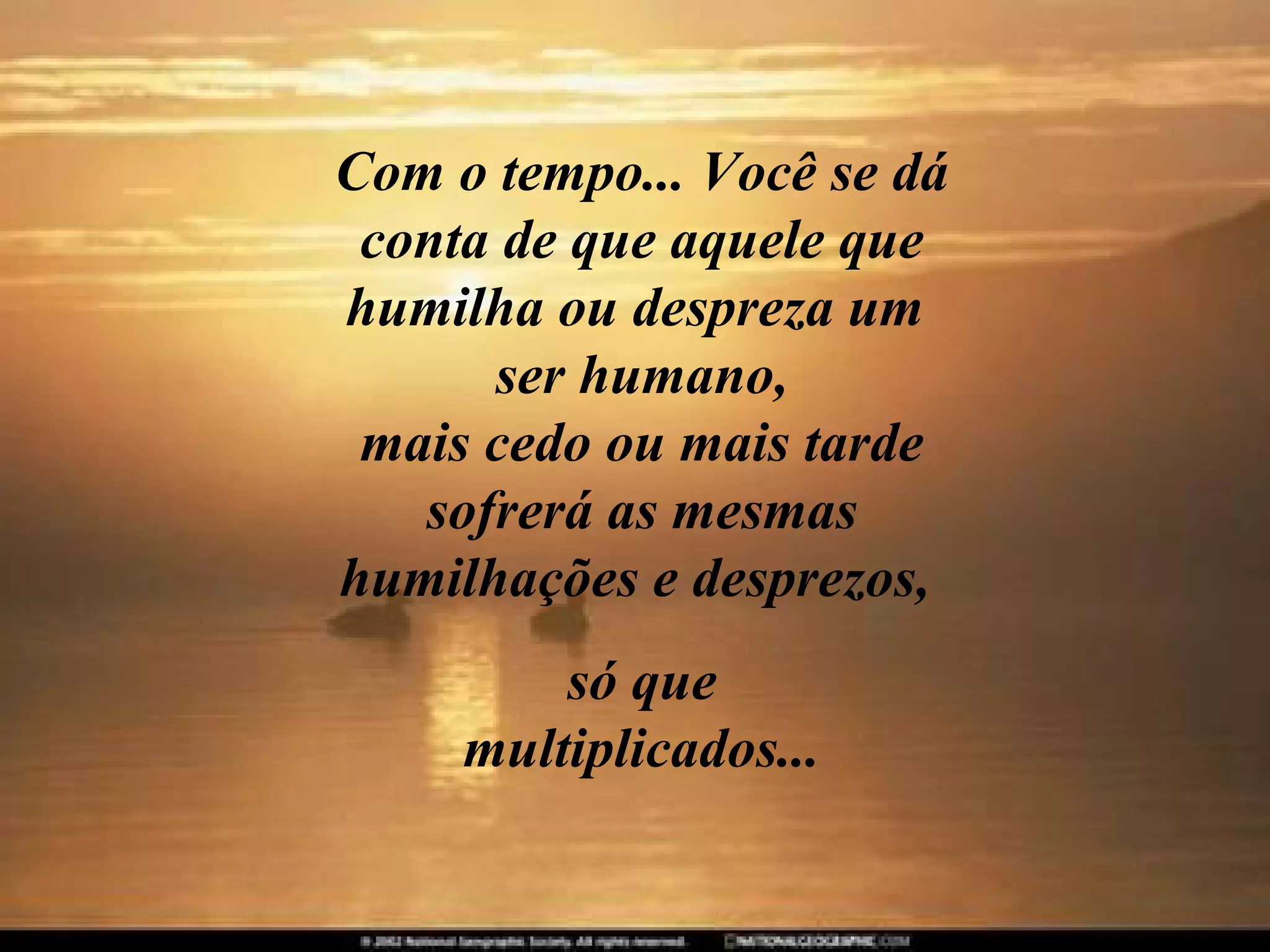 Com o tempo... Você se dá conta de que aquele que humilha ou despreza um  ser humano, mais cedo ou mais tarde sofrerá as mesmas humilhações e desprezos,  só que multiplicados... 