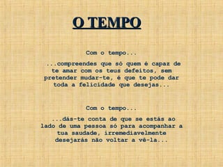 Com o tempo... ...compreendes que só quem é capaz de te amar com os teus defeitos, sem pretender mudar-te, é que te pode dar toda a felicidade que desejas... Com o tempo... ...dás-te conta de que se estás ao lado de uma pessoa só para acompanhar a tua saudade, irremediavelmente desejarás não voltar a vê-la... O TEMPO 