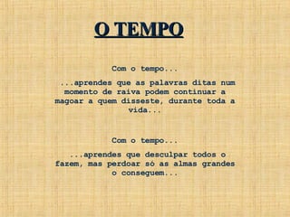 Com o tempo... ...aprendes que as palavras ditas num momento de raiva podem continuar a magoar a quem disseste, durante toda a vida... Com o tempo... ...aprendes que desculpar todos o fazem, mas perdoar só as almas grandes o conseguem... O TEMPO 