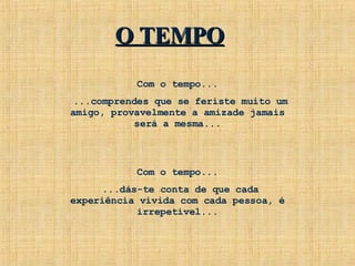 Com o tempo... ...comprendes que se feriste muito um amigo, provavelmente a amizade jamais será a mesma... Com o tempo... ...dás-te conta de que cada experiência vivida com cada pessoa, é irrepetível... O TEMPO 