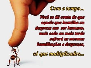 Com o tempo...
Você se dá conta de que
aquele que humilha ou
despreza um ser humano,
mais cedo ou mais tarde
sofrerá as mesmas
humilhações e desprezos,
só que multiplicados...
 