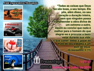 segunda-feira, 4 de julho de 2016
1:29:27
Link’s para outras Mensagens
“Todas as coisas que Deus
fez são boas, a seu tempo. Ele
pôs, além disso, no seu
coração a duração inteira,
sem que ninguém possa
compreender a obra divina de
um extremo a outro.
Assim eu concluí que nada é
melhor para o homem do que
alegrar-se e procurar o bem-
estar durante sua vida;
e que comer, beber e gozar do
fruto de seu trabalho é um
dom de Deus.
(Eclesiástico 3, 11)
 