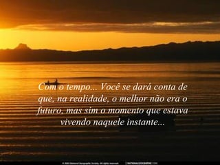 Com o tempo... Você se dará conta de que, na realidade, o melhor não era o futuro, mas sim o momento que estava vivendo naquele instante... 