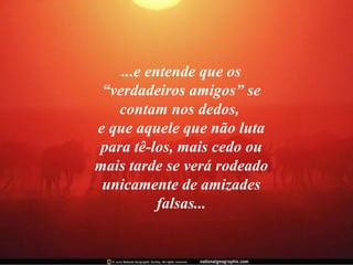 ...e entende que os “verdadeiros amigos” se contam nos dedos,  e que aquele que não luta para tê-los, mais cedo ou mais tarde se verá rodeado unicamente de amizades falsas... 