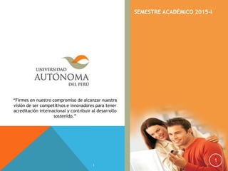 SEMESTRE ACADÉMICO 2015-I
Agosto 2010
“Firmes en nuestro compromiso de alcanzar nuestra
visión de ser competitivos e innovadores para tener
acreditación internacional y contribuir al desarrollo
sostenido.”
I
1
 