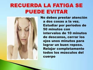 No debes prestar atención
 a dos cosas a la vez.
 Estudiar por periodos de
 50 minutos con
 intervalos de 10 minutos
 de descanso, cerrar los
 ojos unos minutos para
 lograr un buen reposo.
 Relajar completamente
 todos los músculos del
 cuerpo
 