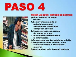 TENER UN BUEN METODO DE ESTUDIO
¿Cómo estudiar un texto
  escrito?
1.De un vistazo rápido al
  material en general
  .Examine las partes que
   componen el texto
2.Hagase preguntas acerca
   de lo que va a leer
3.Lea cuidadosamente toda
   la información
4.Reconstruir con tus palabras lo leído
5.Preguntese sobre lo leído, si no
   recuerda vuelva a consultar el
   material
6.Vuelva a leer más tarde el material
 