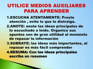 1.ESCUCHA ATENTAMENTE: Preste
 atención , evite lo que lo distraiga.
2.ANOTE: anote las ideas principales de
 lo escuchado o leído. Organice sus
 apuntes son de gran utilidad al momento
 de repasar la información
3.SUBRAYE: las ideas más importantes, al
 repasar es más fácil comprender
4.RESUMA: Con las ideas principales
 escriba un resumen
 