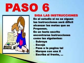 SIGA LAS INSTRUCCIONES
En el estudio si no se siguen
las instrucciones será difícil
alcanzar las metas que se
Proponen.
En un texto escrito
encontraras instrucciones
como las siguientes:
 Subraya
 Escoja
 Pase a la pagina tal
 Marque con una X
 Escriba al frente, …
 