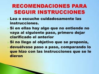  Lea o escuche cuidadosamente las
  instrucciones.
 Si en ellas hay algo que no entiende no
  vaya al siguiente paso, primero dejar
  clarificado el anterior
 Si no llego al objetivo que se proponía,
 devuélvase paso a paso, comparando lo
  que hizo con las instrucciones que se le
  dieron
 