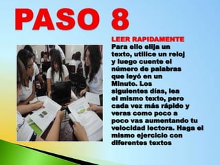 LEER RAPIDAMENTE
Para ello elija un
texto, utilice un reloj
y luego cuente el
número de palabras
que leyó en un
Minuto. Los
siguientes días, lea
el mismo texto, pero
cada vez más rápido y
veras como poco a
poco vas aumentando tu
velocidad lectora. Haga el
mismo ejercicio con
diferentes textos
 