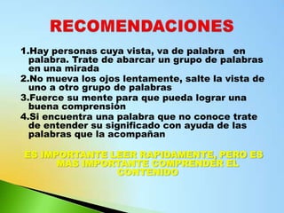 1.Hay personas cuya vista, va de palabra en
  palabra. Trate de abarcar un grupo de palabras
  en una mirada
2.No mueva los ojos lentamente, salte la vista de
  uno a otro grupo de palabras
3.Fuerce su mente para que pueda lograr una
  buena comprensión
4.Si encuentra una palabra que no conoce trate
  de entender su significado con ayuda de las
  palabras que la acompañan

ES IMPORTANTE LEER RAPIDAMENTE, PERO ES
      MAS IMPORTANTE COMPRENDER EL
               CONTENIDO
 