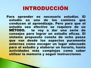 Para aprender es necesario estudiar. El
 estudio es uno de los caminos que
 conducen al aprendizaje. Pero para que el
 estudio sea efectivo se requiere de un
 MÉTODO.       te voy a dar una serie de
 consejos para lograr un estudio eficaz. El
 sistema propuesto consta de ocho pasos
 que van desde los aspectos puramente
 externos como escoger un lugar adecuado
 para el estudio y elaborar un horario, hasta
 actividades más complejas como saber
 utilizar la memoria y seguir instrucciones
 