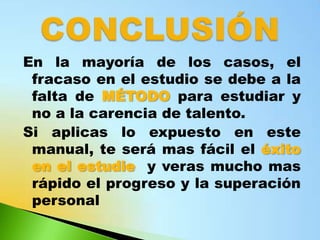En la mayoría de los casos, el
 fracaso en el estudio se debe a la
 falta de MÉTODO para estudiar y
 no a la carencia de talento.
Si aplicas lo expuesto en este
 manual, te será mas fácil el éxito
 en el estudie y veras mucho mas
 rápido el progreso y la superación
 personal
 